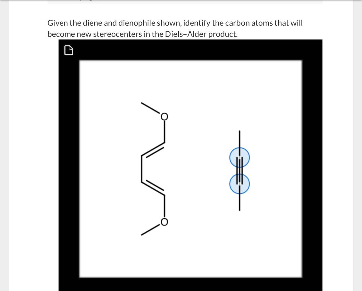 Given the diene and dienophile shown, identify the carbon atoms that will
become new stereocenters in the Diels-Alder product.