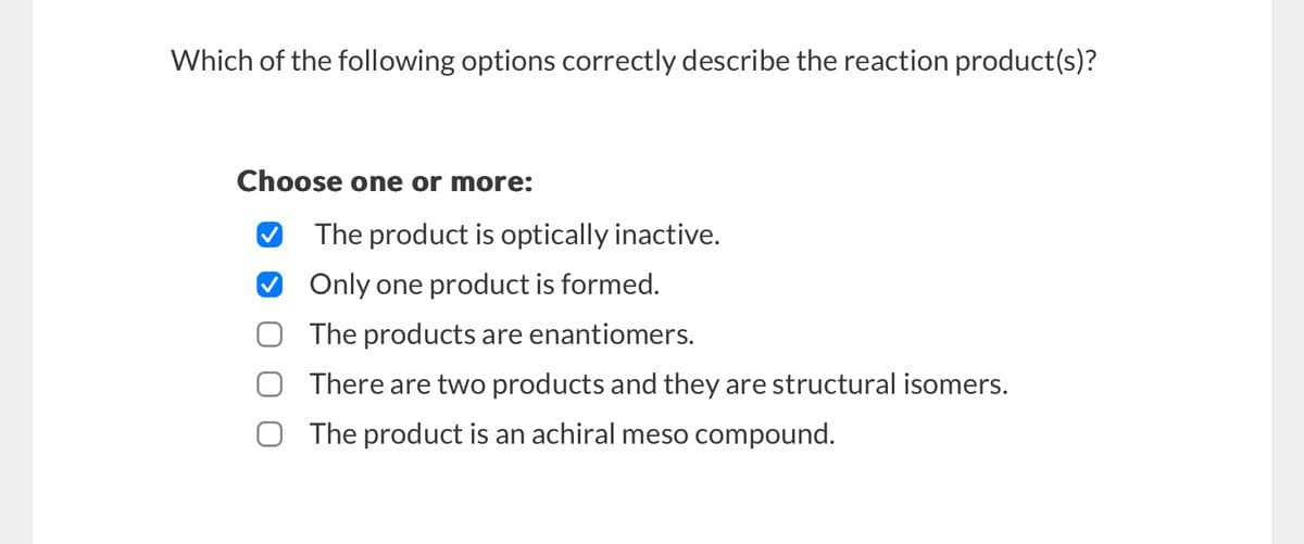 Which of the following options correctly describe the reaction product(s)?
Choose one or more:
✓ The product is optically inactive.
Only one product is formed.
The products are enantiomers.
There are two products and they are structural isomers.
The product is an achiral meso compound.