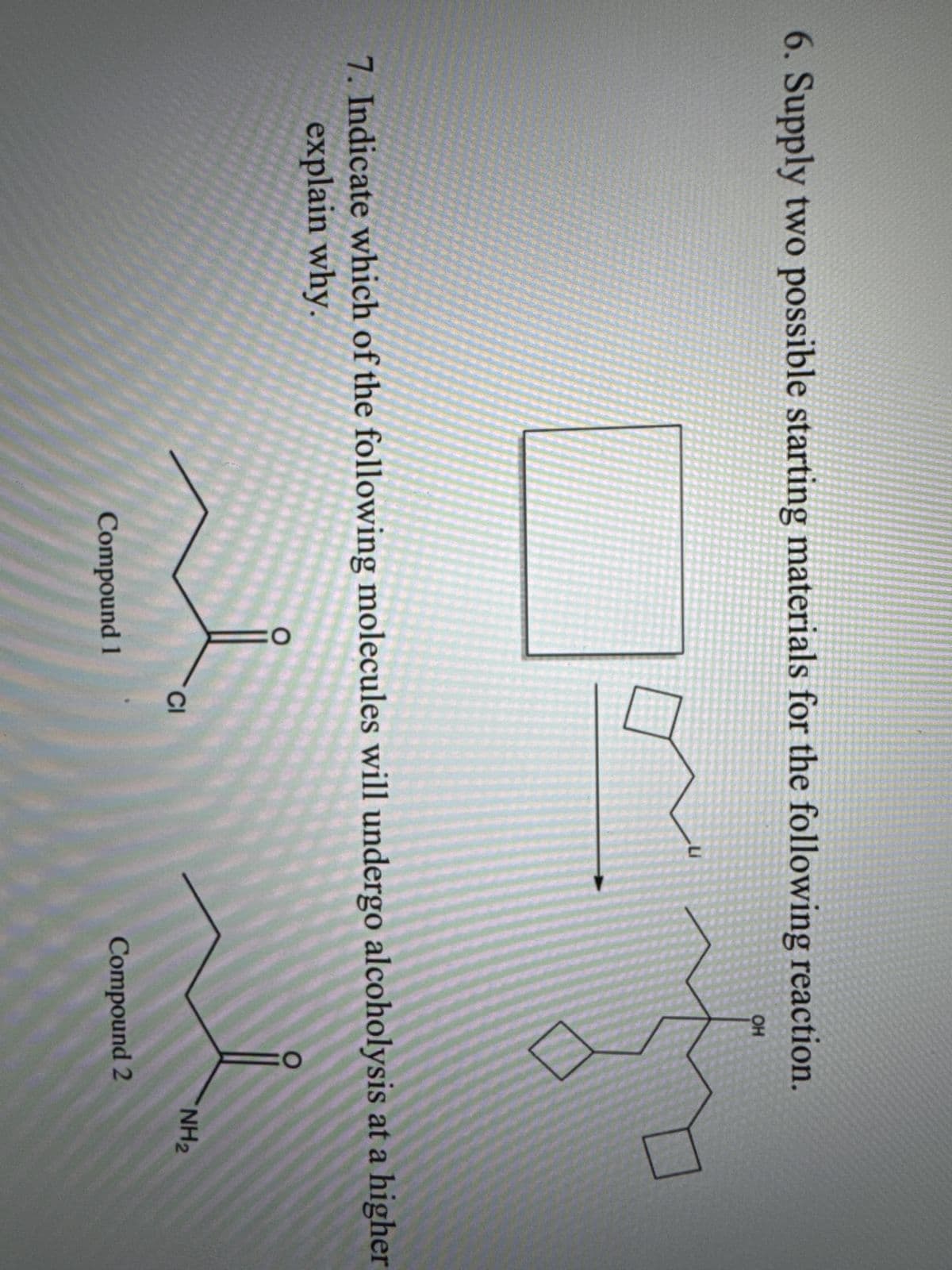 6. Supply two possible starting materials for the following reaction.
OH
7. Indicate which of the following molecules will undergo alcoholysis at a higher
explain why.
CI
NH2
Compound 1
Compound 2