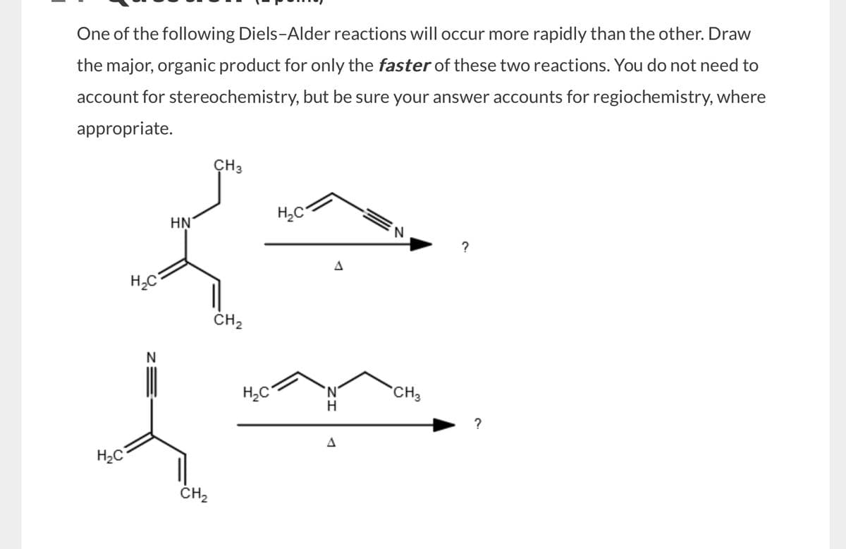 One of the following Diels-Alder reactions will occur more rapidly than the other. Draw
the major, organic product for only the faster of these two reactions. You do not need to
account for stereochemistry, but be sure your answer accounts for regiochemistry, where
appropriate.
CH 3
HN
H₂C
CH2
H₂C
CH2
H₂C
N
H₂C
CH3
H
A