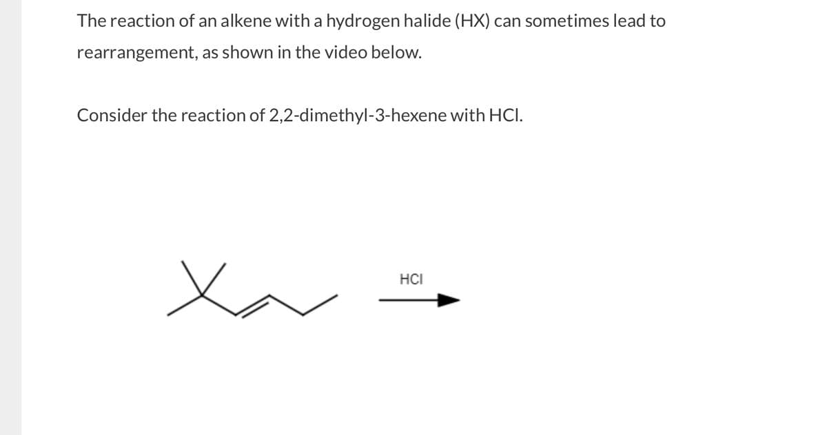 The reaction of an alkene with a hydrogen halide (HX) can sometimes lead to
rearrangement, as shown in the video below.
Consider the reaction of 2,2-dimethyl-3-hexene with HCI.
Ха
HCI