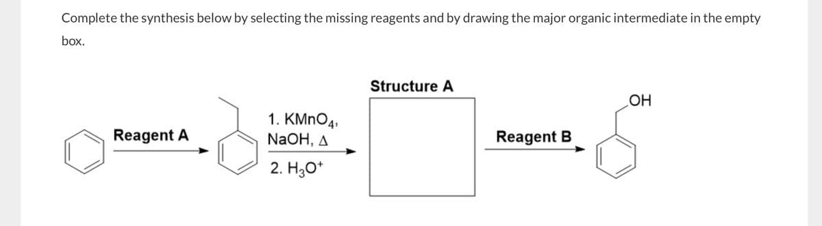 Complete the synthesis below by selecting the missing reagents and by drawing the major organic intermediate in the empty
box.
Reagent A
1. KMnO4
NaOH, A
2. H3O+
Structure A
OH
Reagent B