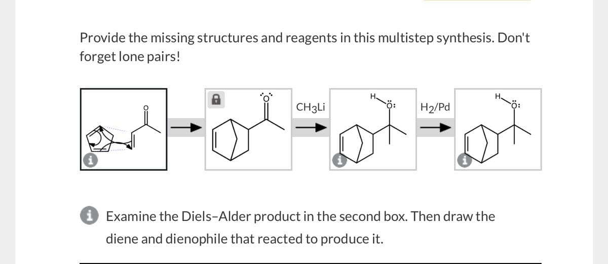 Provide the missing structures and reagents in this multistep synthesis. Don't
forget lone pairs!
H
H.
CH3Li
H2/Pd
i Examine the Diels-Alder product in the second box. Then draw the
diene and dienophile that reacted to produce it.