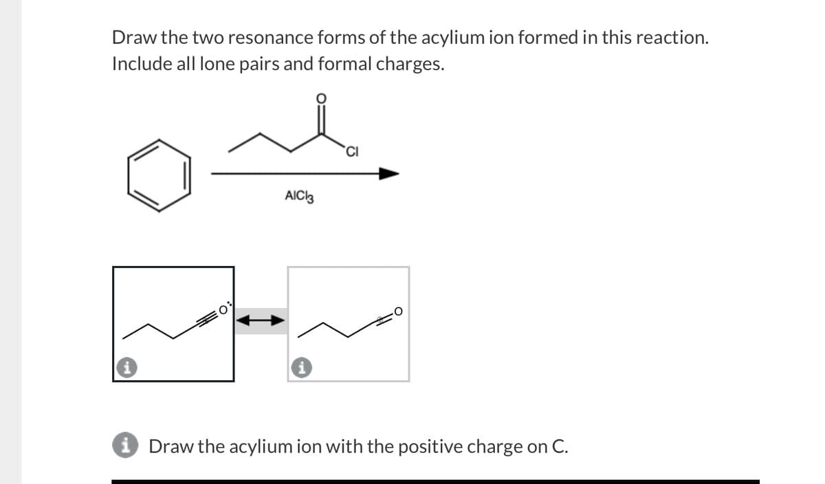 Draw the two resonance forms of the acylium ion formed in this reaction.
Include all lone pairs and formal charges.
AICI3
i Draw the acylium ion with the positive charge on C.