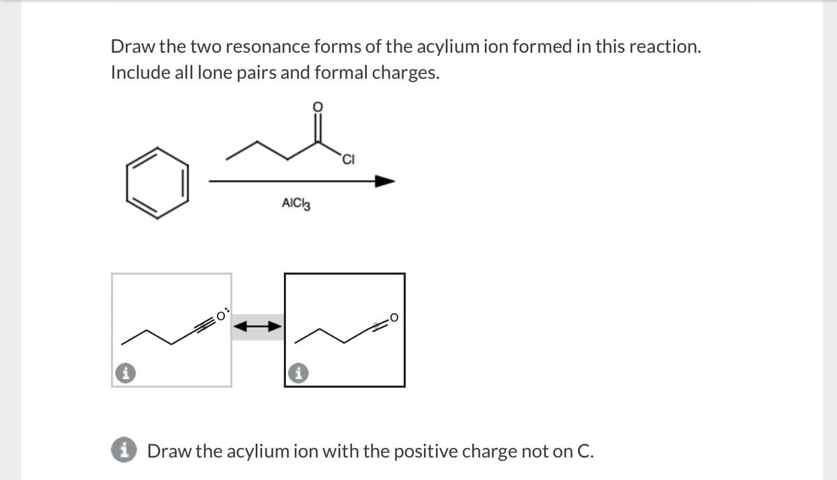 Draw the two resonance forms of the acylium ion formed in this reaction.
Include all lone pairs and formal charges.
AIC 3
i Draw the acylium ion with the positive charge not on C.