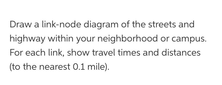 Draw a link-node diagram of the streets and
highway within your neighborhood or campus.
For each link, show travel times and distances
(to the nearest 0.1 mile).
