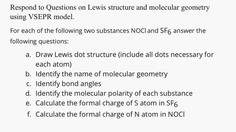 Respond to Questions on Lewis structure and molecular geometry
using VSEPR model.
For each of the following two substances NOCI and SF6 answer the
following questions:
a. Draw Lewis dot structure (include all dots necessary for
each atom)
b. Identify the name of molecular geometry
c. Identify bond angles
d. Identify the molecular polarity of each substance
e. Calculate the formal charge of S atom in SF6
f. Calculate the formal charge of N atom in NOCI
