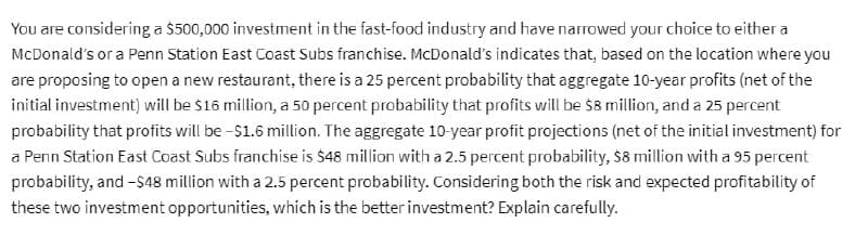 You are considering a $500,000 investment in the fast-food industry and have narrowed your choice to either a
McDonald's or a Penn Station East Coast Subs franchise. McDonald's indicates that, based on the location where you
are proposing to open a new restaurant, there is a 25 percent probability that aggregate 10-year profits (net of the
initial investment) will be $16 million, a 50 percent probability that profits will be $8 million, and a 25 percent
probability that profits will be -$1.6 million. The aggregate 10-year profit projections (net of the initial investment) for
a Penn Station East Coast Subs franchise is $48 million with a 2.5 percent probability, $8 million with a 95 percent
probability, and -$48 million with a 2.5 percent probability. Considering both the risk and expected profitability of
these two investment opportunities, which is the better investment? Explain carefully.