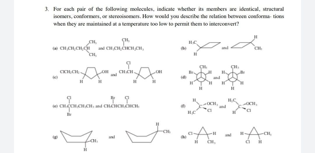 3. For each pair of the following molecules, indicate whether its members are identical, structural
isomers, conformers, or stereoisomers. How would you describe the relation between conforma- tions
when they are maintained at a temperature too low to permit them to interconvert?
CH,
and CH,CH,CHCH CH,
CH,
HC
(a) CH,CH,CH,CH
(b)
and
CH
CH,
CH,
CICH;CH .
CH CH.
and
OH
Br.
Br
(c)
(d)
and
H.
H,C
(e) CH CCH CH CH, and CHCHCH CHCH,
()
OCH,
and
OCH,
Br
"Aa
CH
and
-CH,
(g)
and
(h)
CH,
CI
H
