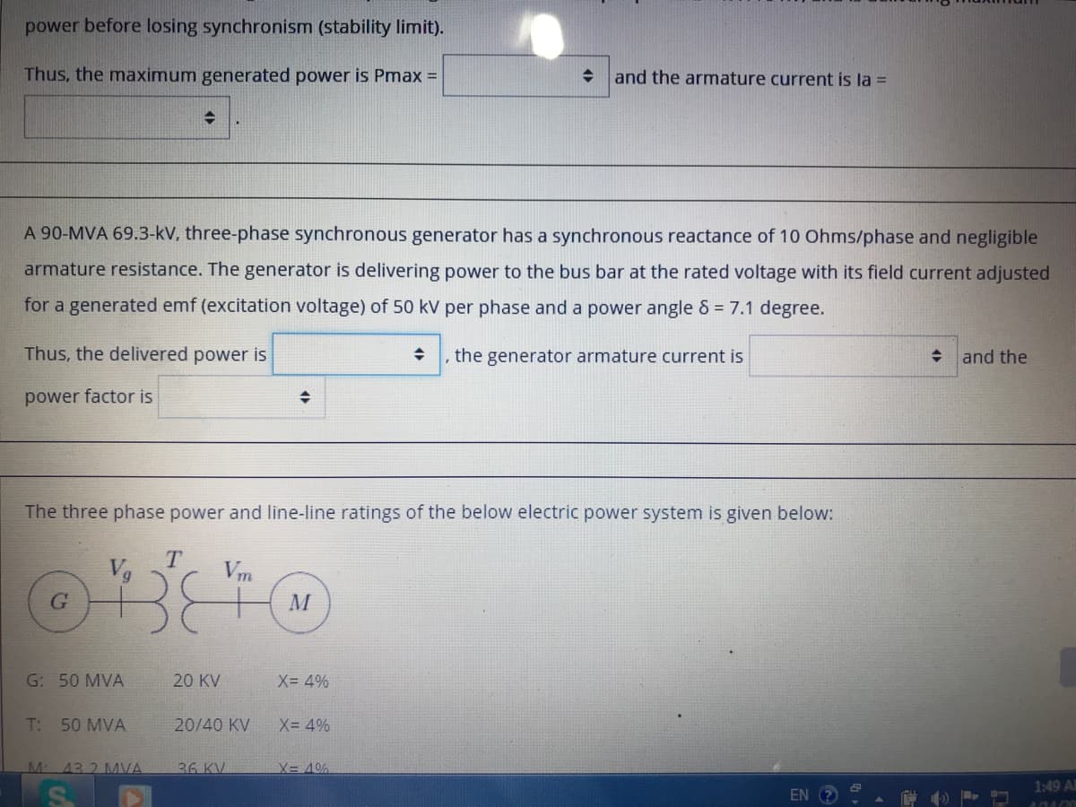 power before losing synchronism (stability limit).
Thus, the maximum generated power is Pmax =
+ and the armature current is la =
A 90-MVA 69.3-kV, three-phase synchronous generator has a synchronous reactance of 10 Ohms/phase and negligible
armature resistance. The generator is delivering power to the bus bar at the rated voltage with its field current adjusted
for a generated emf (excitation voltage) of 50 kV per phase and a power angle & = 7.1 degree.
Thus, the delivered power is
the generator armature current is
and the
power factor is
The three phase power and line-line ratings of the below electric power system is given below:
Vg
Vm
M
G: 50 MVA
20 KV
X= 4%
T: 50 MVA
20/40 KV
X= 4%
43.2 MVA
36 KV
X= 40%
1:49 A
EN
4040
