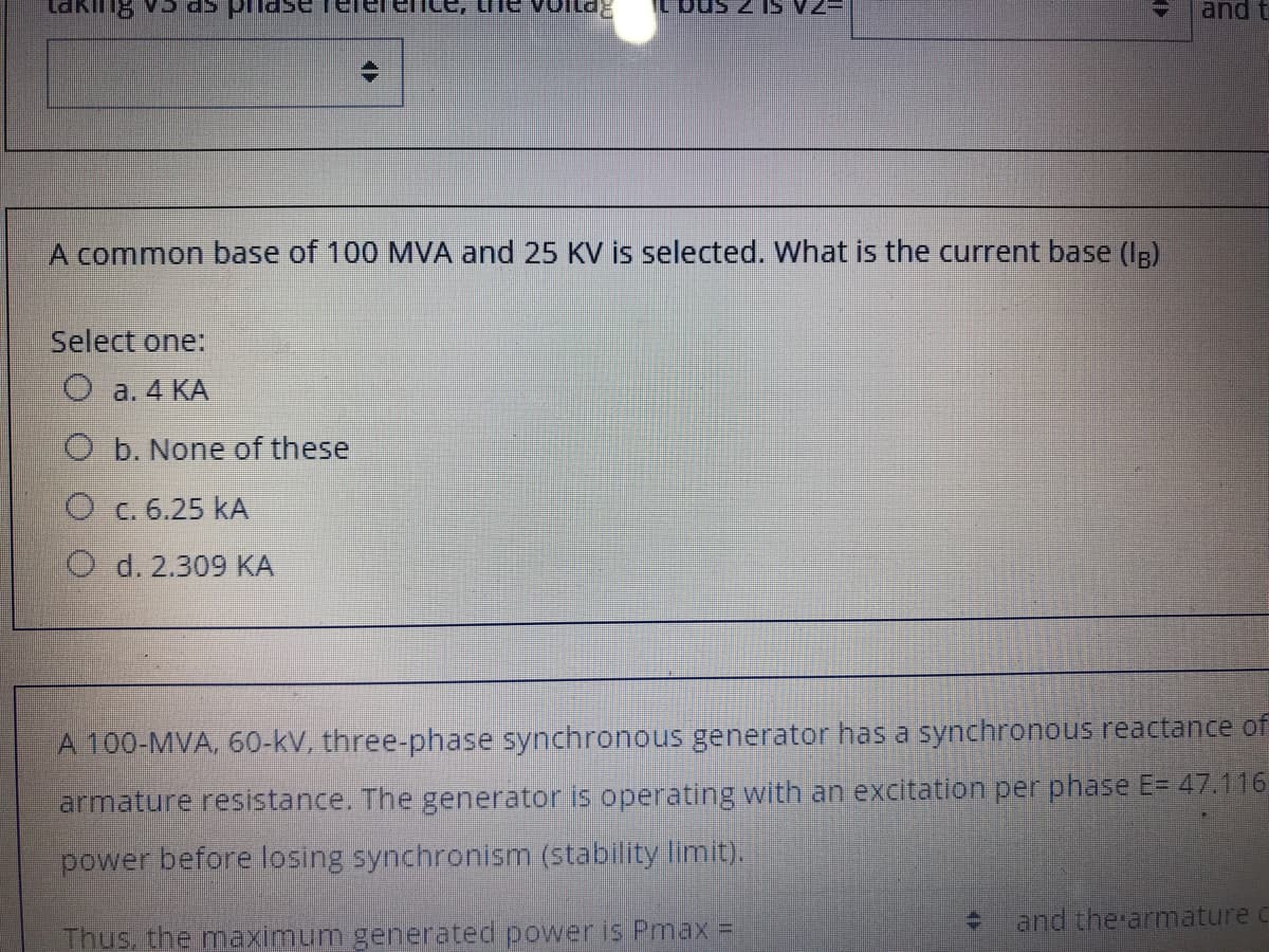 and t
A common base of 100 MVA and 25 KV is selected. What is the current base (Ig)
Select one:
O a. 4 KA
O b. None of these
O c. 6.25 kA
O d. 2.309 KA
A 100-MVA, 60-kV, three-phase synchronous generator has a synchronous reactance of
armature resistance. The generator is operating with an excitation per phase E= 47.116
power before losing synchronism (stability limit).
and the armature c
Thus, the maximum generated power is Pmax =

