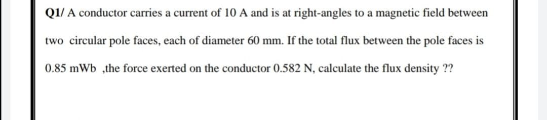Q1/ A conductor carries a current of 10 A and is at right-angles to a magnetic field between
two circular pole faces, each of diameter 60 mm. If the total flux between the pole faces is
0.85 mWb ,the force exerted on the conductor 0.582 N, calculate the flux density ??
