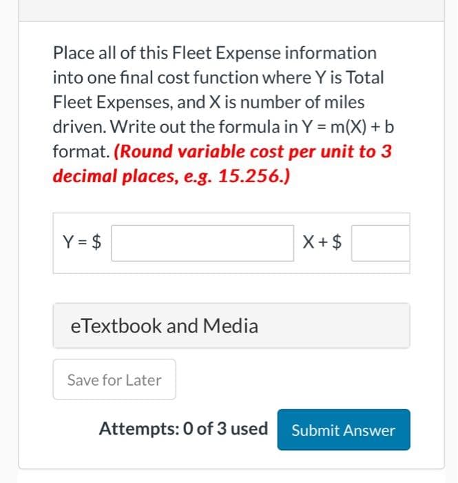 Place all of this Fleet Expense information
into one final cost function where Y is Total
Fleet Expenses, and X is number of miles
driven. Write out the formula in Y = m(X) + b
format. (Round variable cost per unit to 3
decimal places, e.g. 15.256.)
Y = $
eTextbook and Media
Save for Later
X+ $
Attempts: 0 of 3 used Submit Answer