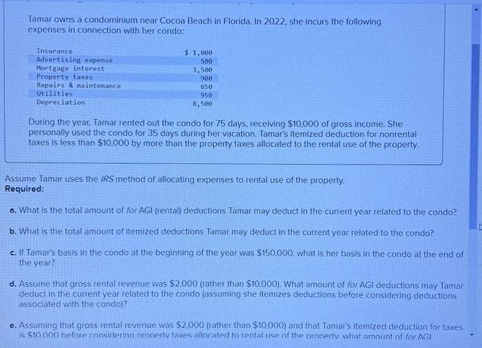 Tamar owns a condominium near Cocoa Beach in Florida. In 2022, she incurs the following
expenses in connection with her condo:
Insurance
Advertising expense
Mortgage interest
Property taxes
Repairs & maintenance
Utilities
Depreciation
$1,000
500
3,500
900
650
950
8,500
During the year, Tamar rented out the condo for 75 days, receiving $10,000 of gross income. She
personally used the condo for 35 days during her vacation. Tamar's itemized deduction for nonrental
taxes is less than $10,000 by more than the property taxes allocated to the rental use of the property.
Assume Tamar uses the IRS method of allocating expenses to rental use of the property.
Required:
a. What is the total amount of for AGI (rental) deductions Tamar may deduct in the current year related to the condo?
b. What is the total amount of itemized deductions Tamar may deduct in the current year related to the condo?
c. If Tamar's basis in the condo at the beginning of the year was $150,000, what is her basis in the condo at the end of
the year?
d. Assume that gross rental revenue was $2,000 (rather than $10,000). What amount of for AGI deductions may Tamar
deduct in the current year related to the condo (assuming she itemizes deductions before considering deductions
associated with the condo)?
e. Assuming that gross rental revenue was $2,000 (rather than $10,000) and that Tamar's itemized deduction for taxes
is $10.000 before considering property taxes allocated to rental use of the property what amount of for AGI