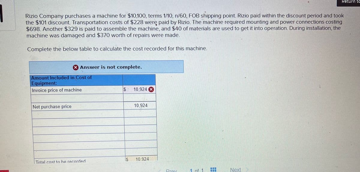 Rizio Company purchases a machine for $10,100, terms 1/10, n/60, FOB shipping point. Rizio paid within the discount period and took
the $101 discount. Transportation costs of $228 werę paid by Rizio. The machine required mounting and power connections costing
$698. Another $329 is paid to assemble the machine, and $40 of materials are used to get it into operation. During installation, the
machine was damaged and $370 worth of repairs were made.
Complete the below table to calculate the cost recorded for this machine.
X Answer is not complete.
Amount Included in Cost of
Equipment:
Invoice price of machine
Net purchase price
Total cost to be recorded
$
69
10,924 X
10,924
10.924
Prev
Return te
Next