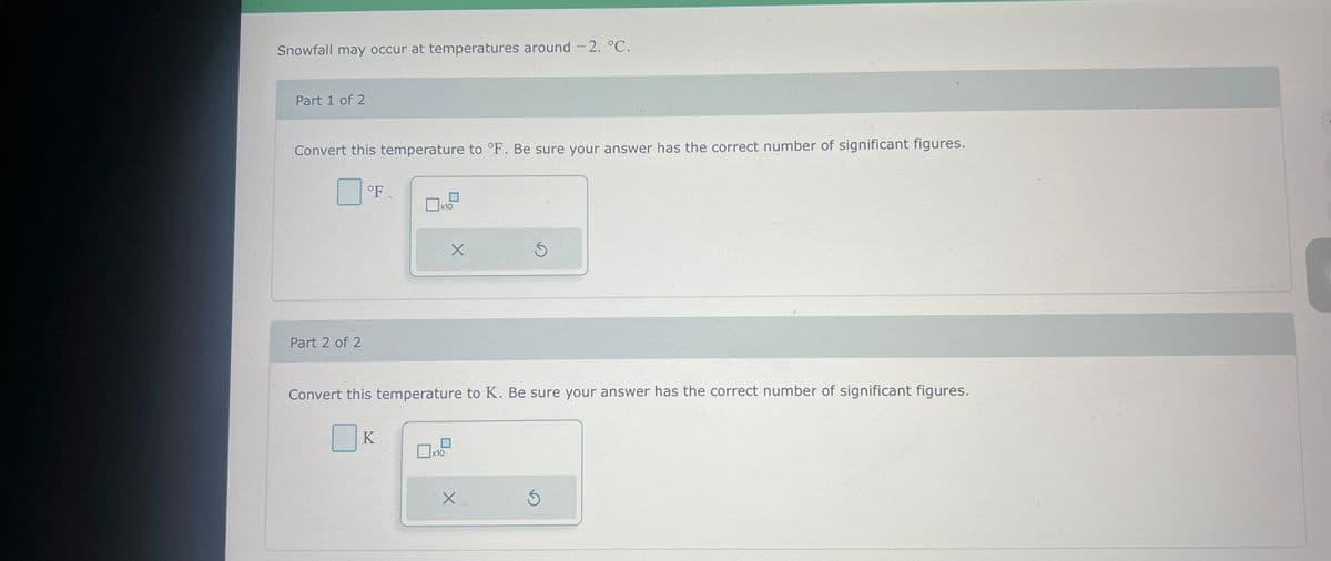 Snowfall may occur at temperatures around - 2. °C.
Part 1 of 2
Convert this temperature to °F. Be sure your answer has the correct number of significant figures.
Part 2 of 2
°F
x10
K
X
Convert this temperature to K. Be sure your answer has the correct number of significant figures.
x10
S
X
Ś