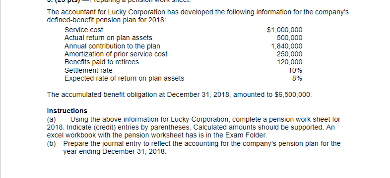 The accountant for Lucky Corporation has developed the following information for the company's
defined-benefit pension plan for 2018:
$1,000,000
500,000
1,840,000
250,000
120,000
10%
Service cost
Actual return on plan assets
Annual contribution to the plan
Amortization of prior service cost
Benefits paid to retirees
Settlement rate
Expected rate of return on plan assets
8%
The accumulated benefit obligation at December 31, 2018, amounted to $6,500,000.
Instructions
(a)
2018. Indicate (credit) entries by parentheses. Calculated amounts should be supported. An
excel workbook with the pension worksheet has is in the Exam Folder.
(b) Prepare the journal entry to reflect the accounting for the company's pension plan for the
year ending December 31, 2018.
Using the above information for Lucky Corporation, complete a pension work sheet for
