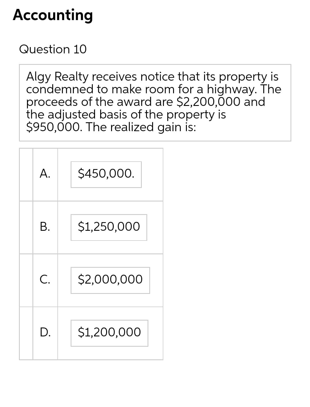 Accounting
Question 10
Algy Realty receives notice that its property is
condemned to make room for a highway. The
proceeds of the award are $2,200,000 and
the adjusted basis of the property is
$950,000. The realized gain is:
А.
$450,000.
В.
$1,250,000
С.
$2,000,000
D.
$1,200,000
B.
