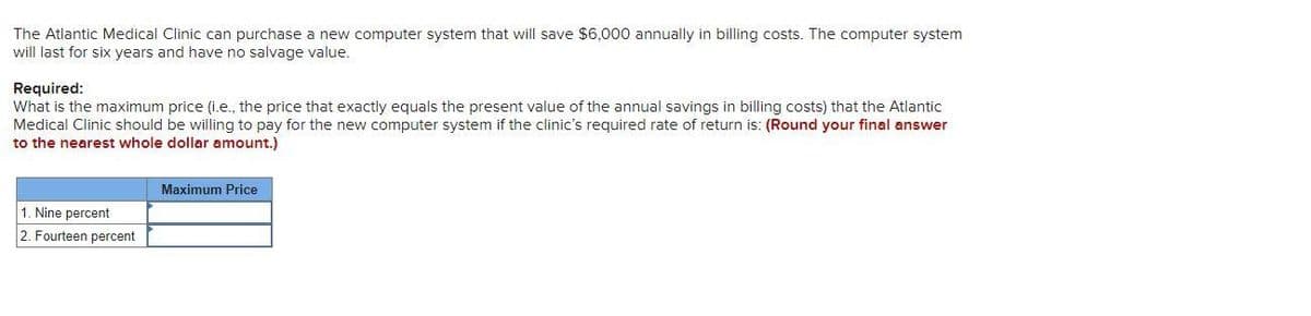 The Atlantic Medical Clinic can purchase a new computer system that will save $6,000 annually in billing costs. The computer system
will last for six years and have no salvage value.
Required:
What is the maximum price (i.e., the price that exactly equals the present value of the annual savings in billing costs) that the Atlantic
Medical Clinic should be willing to pay for the new computer system if the clinic's required rate of return is: (Round your final answer
to the nearest whole dollar amount.)
Maximum Price
1. Nine percent
2. Fourteen percent
