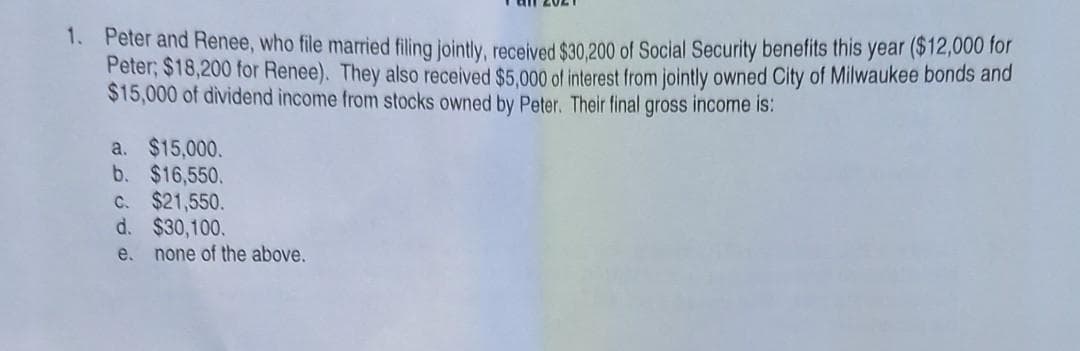 1. Peter and Renee, who file married filing jointly, recelved $30,200 of Social Security benefits this year ($12,000 for
Peter, $18,200 for Renee). They also received $5.000 of interest from jointly owned City of Milwaukee bonds and
$15,000 of dividend income from stocks owned by Peter. Their final gross income is:
a. $15,000.
b. $16,550.
C. $21,550.
d. $30,100.
e.
none of the above.
