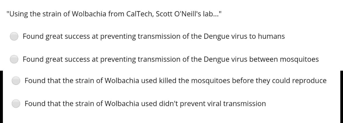 "Using the strain of Wolbachia from CalTech, Scott O'Neill's lab..."
Found great success at preventing transmission of the Dengue virus to humans
Found great success at preventing transmission of the Dengue virus between mosquitoes
Found that the strain of Wolbachia used killed the mosquitoes before they could reproduce
Found that the strain of Wollbachia used didn't prevent viral transmission
