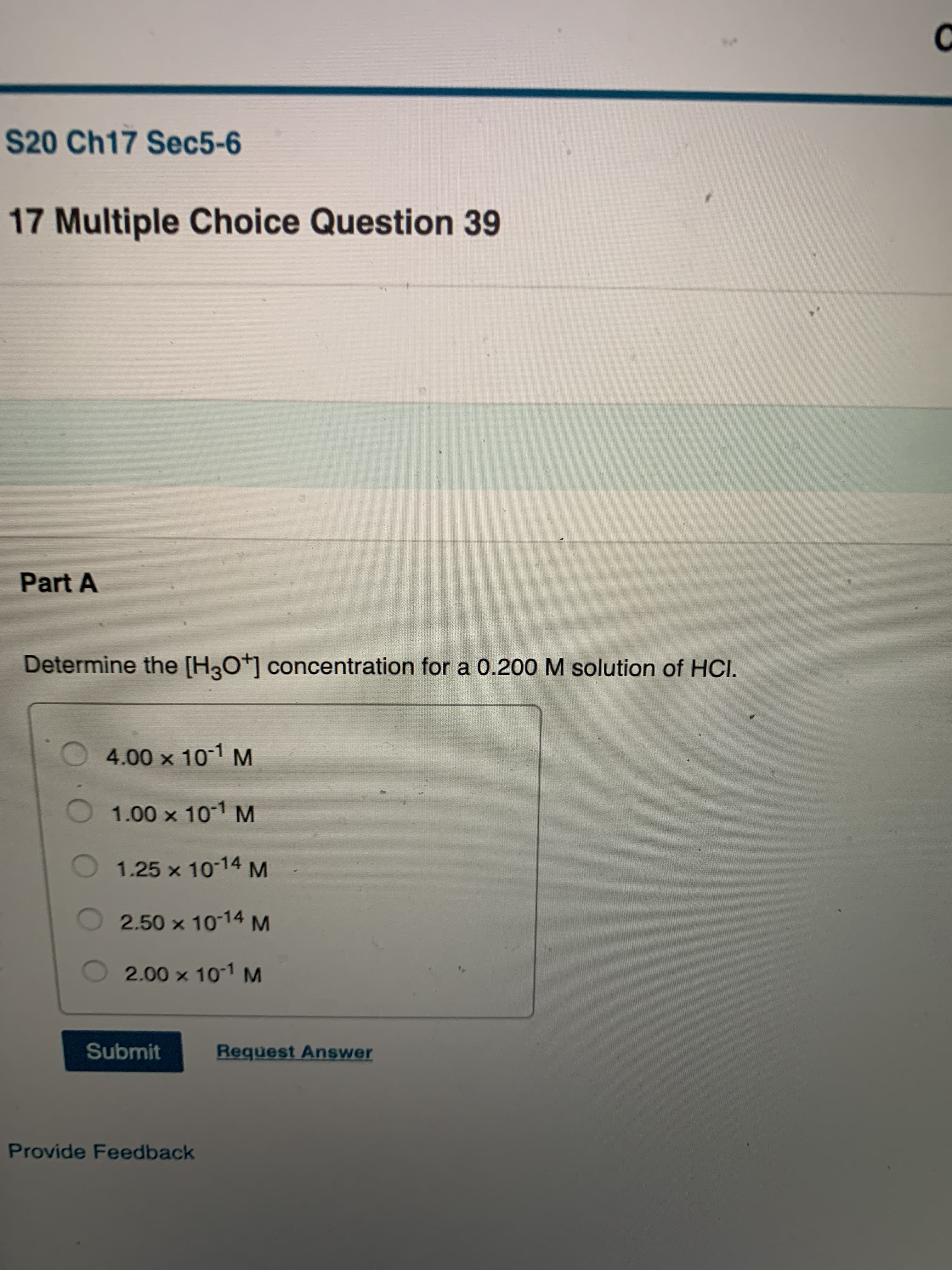 S20 Ch17 Sec5-6
17 Multiple Choice Question 39
Part A
Determine the [H3O+] concentration for a 0.200 M solution of HCI.
4.00 x 10-1 M
1.00 x 10-1 M
1.25 x 1014 M
2.50 x 10-14 M
2.00 x 101 M
Submit
Request Answer
Provide Feedback
