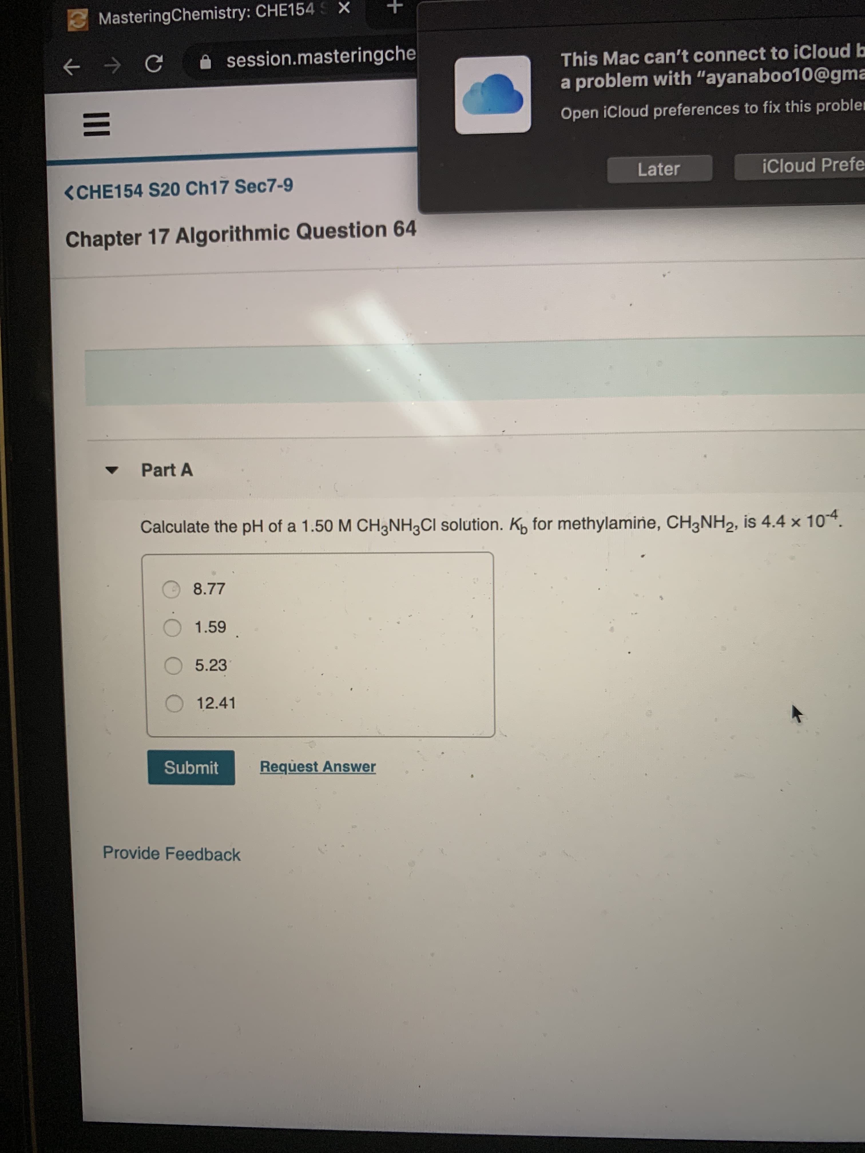 MasteringChemistry: CHE154 S X
This Mac can't connect to iCloud b
a problem with "ayanaboo10@gma
A session.masteringche
Open iCloud preferences to fix this probler
Later
iCloud Prefe
<CHE154 S20 Ch17 Sec7-9
Chapter 17 Algorithmic Question 64
Part A
Calculate the pH of a 1.50 M CH3NH3CI solution. K, for methylamine, CH3NH2, is 4.4 x 104.
8.77
1.59
O5.23
12.41
Submit
Request Answer
Provide Feedback
