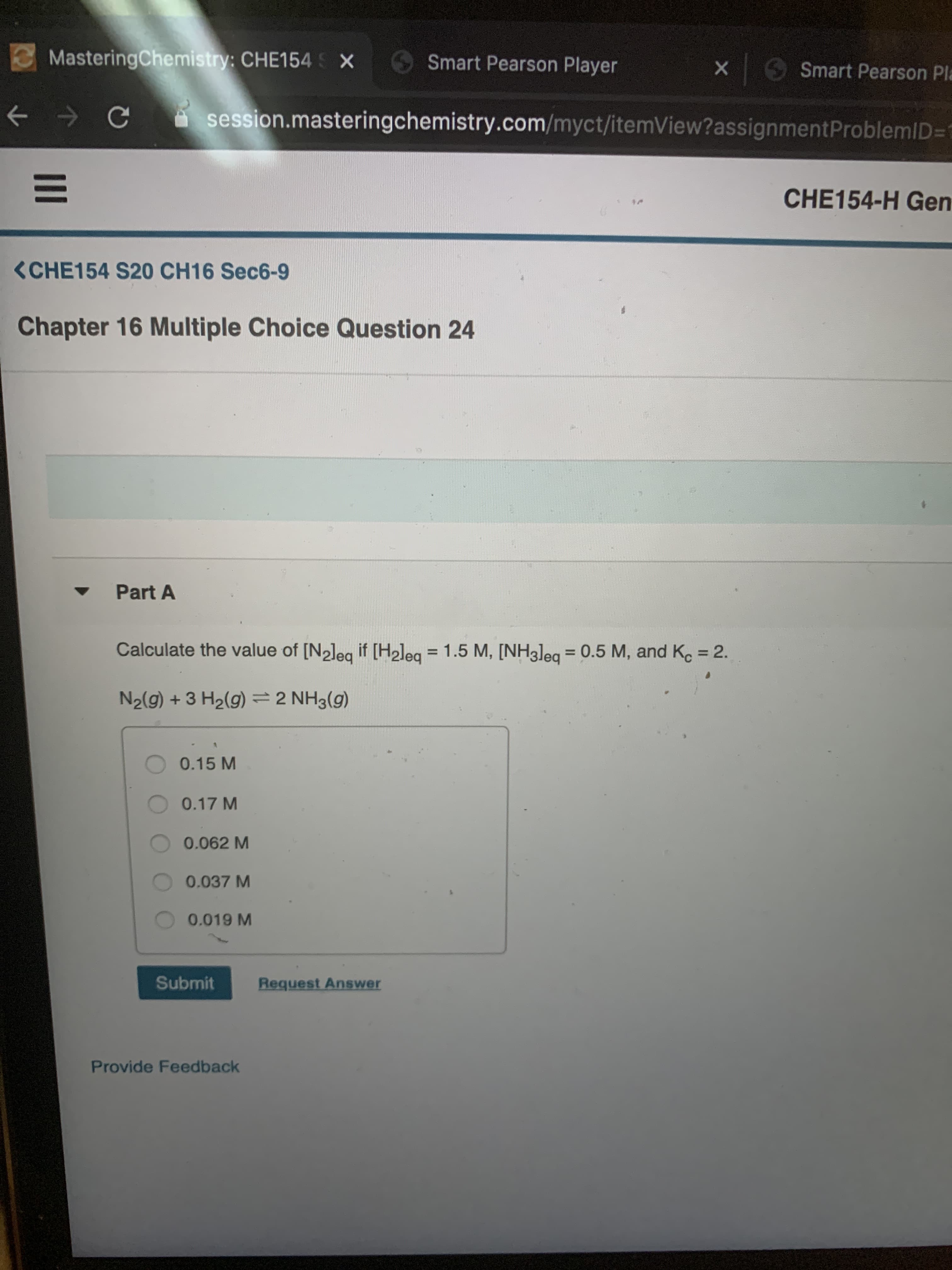 MasteringChemistry: CHE154 X
Smart Pearson Player
Smart Pearson Pla
session.masteringchemistry.com/myct/itemView?assignmentProblemID=D1
CHE154-H Gen
<CHE154 S20 CH16 Sec6-9
Chapter 16 Multiple Choice Question 24
Part A
Calculate the value of [N2leg if [Hleg = 1.5 M, [NH3]eq
0.5 M, and K. = 2.
%3D
=
%3D
N2(g) + 3 H2(g) =2 NH3(g)
0.15 M
0.17 M
0.062 M
0.037 M
0.019 M
Submit
Request Answer
Provide Feedback
