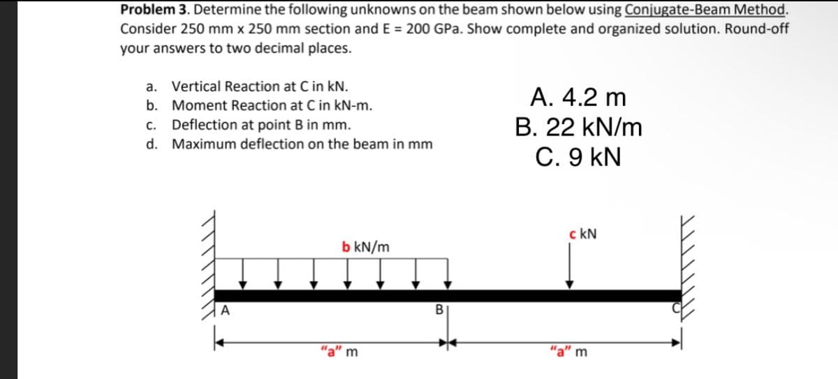 Problem 3. Determine the following unknowns on the beam shown below using Conjugate-Beam Method.
Consider 250 mm x 250 mm section and E = 200 GPa. Show complete and organized solution. Round-off
your answers to two decimal places.
a. Vertical Reaction at C in kN.
A. 4.2 m
b. Moment Reaction at C in kN-m.
c. Deflection at point B in mm.
B. 22 kN/m
d. Maximum deflection on the beam in mm
C. 9 kN
c kN
b kN/m
BI
"a" m
"a" m
