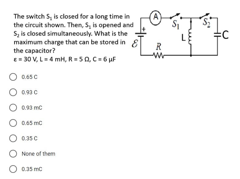 The switch S, is closed for a long time in
the circuit shown. Then, S, is opened and
Sz is closed simultaneously. What is the
maximum charge that can be stored in E
the capacitor?
ɛ = 30 V, L = 4 mH, R = 5 2, C = 6 µF
S1
R
0.65 C
0.93 C
0.93 mC
0.65 mC
0.35 C
None of them
0.35 mC
