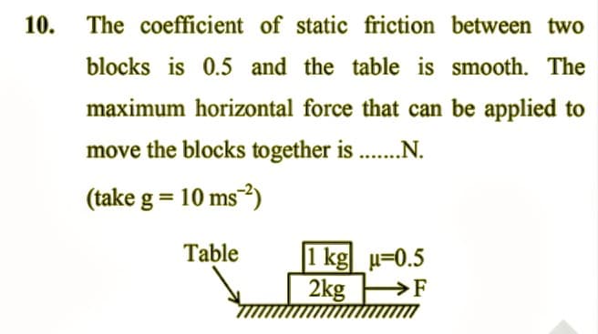 10.
The coefficient of static friction between two
blocks is 0.5 and the table is smooth. The
maximum horizontal force that can be applied to
move the blocks together is .........
(take g = 10 ms ²)
Table
1 kg u=0.5
2kg →→→→F