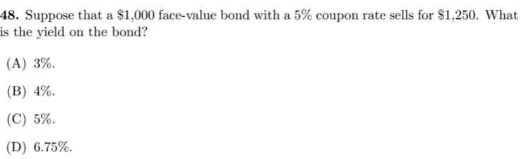 48. Suppose that a $1,000 face-value bond with a 5% coupon rate sells for $1,250. What
is the yield on the bond?
(A) 3%.
(В) 4%.
(С) 5%.
(D) 6.75%.
