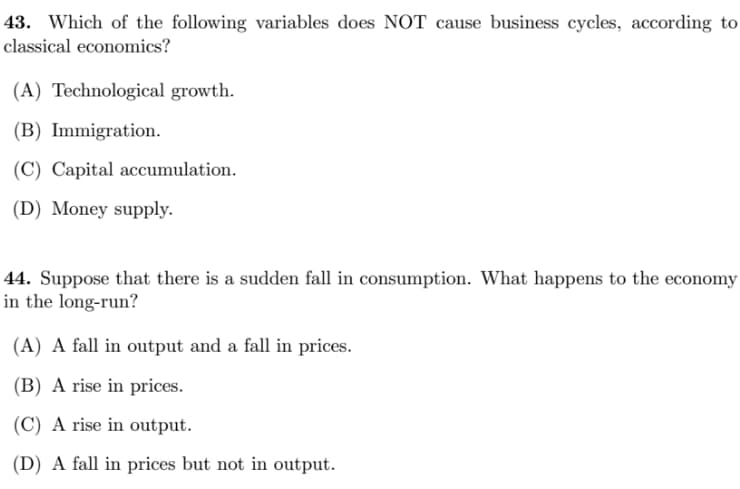 43. Which of the following variables does NOT cause business cycles, according to
classical economics?
(A) Technological growth.
(B) Immigration.
(C) Capital accumulation.
(D) Money supply.
44. Suppose that there is a sudden fall in consumption. What happens to the economy
in the long-run?
(A) A fall in output and a fall in prices.
(B) A rise in prices.
(C) A rise in output.
(D) A fall in prices but not in output.

