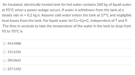 An insulated, electrically heated tank for hot water contains 260 kg of liquid water
at 95°C when a power outage occurs. If water is withdrawn from the tank at a
steady rate m = 0.2 kg/s. Assume cold water enters the tank at 17°C and negligible
heat losses from the tank. For liquid water let Cv=Cp=C, independent of T and P.
The time in seconds to take the temperature of the water in the tank to drop from
95 to 70°C is
414.4588
111.6316
O 296.0661
O 227.1352
