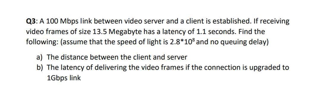 Q3: A 100 Mbps link between video server and a client is established. If receiving
video frames of size 13.5 Megabyte has a latency of 1.1 seconds. Find the
following: (assume that the speed of light is 2.8*10³ and no queuing delay)
a) The distance between the client and server
b) The latency of delivering the video frames if the connection is upgraded to
1Gbps link
