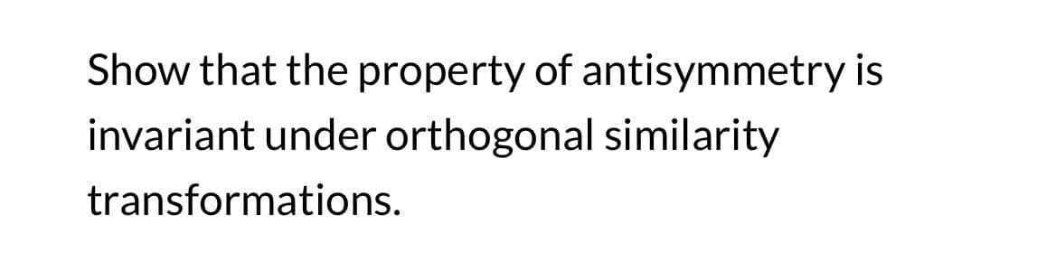 Show that the property of antisymmetry is
invariant under orthogonal similarity
transformations.