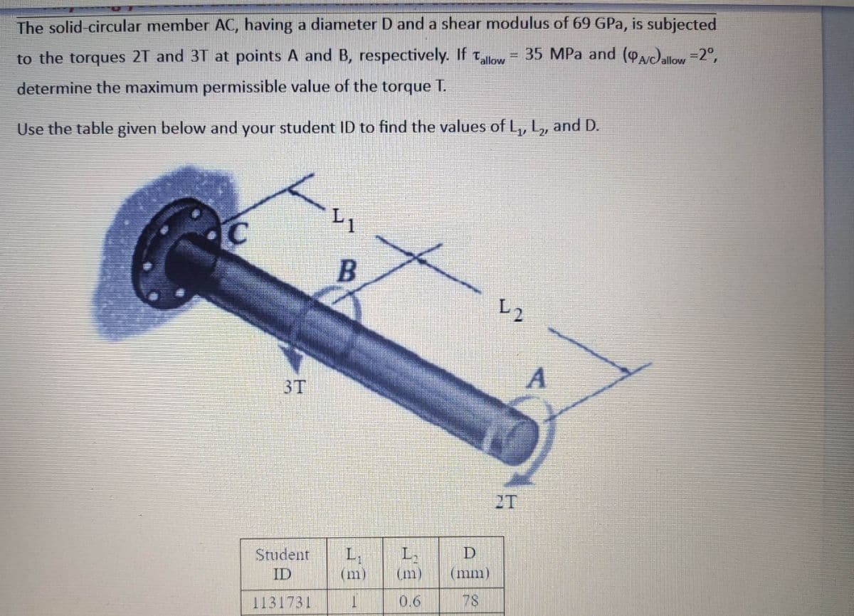 The solid-circular member AC, having a diameter D and a shear modulus of 69 GPa, is subjected
to the torques 2T and 3T at points A and B, respectively. If tlow
= 35 MPa and (Pacallow =2°,
determine the maximum permissible value of the torque T.
Use the table given below and your student ID to find the values of L,, L,, and D.
L1
L2
A
3T
2T
Student
L,
D
L,
(m)
ID
(m)
(mm)
1131731
0.6
78
