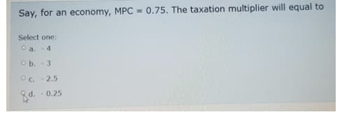 Say, for an economy, MPC = 0.75. The taxation multiplier will equal to
Select one:
O a. -4
Ob. - 3
OC.-2.5
-0.25