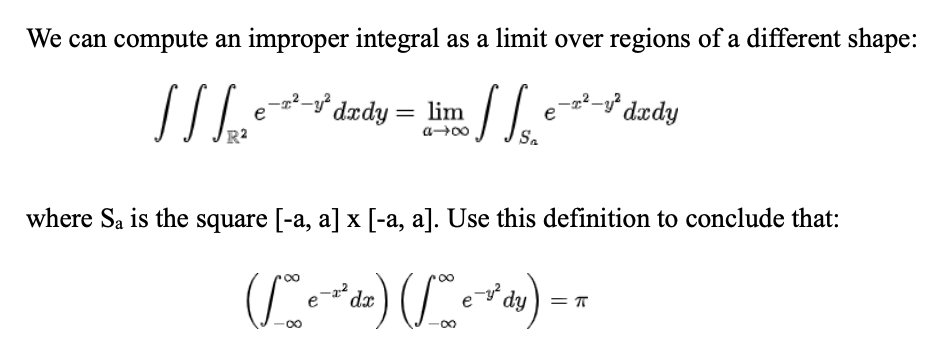 We can compute an improper integral as a limit over regions of a different shape:
11 [²²
11
-T²-² dxdy =
=
lim
004-10
Sa
e
-T²-y² dxdy
where Sa is the square [-a, a] x [-a, a]. Use this definition to conclude that:
(1 e ²¹ dz) (e-dy) = π
-22
T
