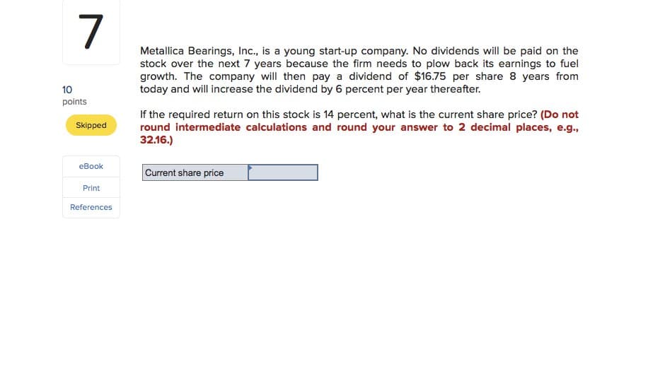 10
7
points
Skipped
eBook
Print
Metallica Bearings, Inc., is a young start-up company. No dividends will be paid on the
stock over the next 7 years because the firm needs to plow back its earnings to fuel
growth. The company will then pay a dividend of $16.75 per share 8 years from
today and will increase the dividend by 6 percent per year thereafter.
If the required return on this stock is 14 percent, what is the current share price? (Do not
round intermediate calculations and round your answer to 2 decimal places, e.g.,
32.16.)
Current share price
References