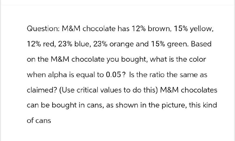 Question: M&M chocolate has 12% brown, 15% yellow,
12% red, 23% blue, 23% orange and 15% green. Based
on the M&M chocolate you bought, what is the color
when alpha is equal to 0.05? Is the ratio the same as
claimed? (Use critical values to do this) M&M chocolates
can be bought in cans, as shown in the picture, this kind
of cans