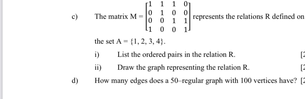 [1
1
1
01
1
c)
The matrix M =
represents the relations R defined on
L1
1.
the set A =
{1, 2, 3, 4}.
i)
List the ordered pairs in the relation R.
[2
ii)
Draw the graph representing the relation R.
[2
d)
How many edges does a 50-regular graph with 100 vertices have? [2
