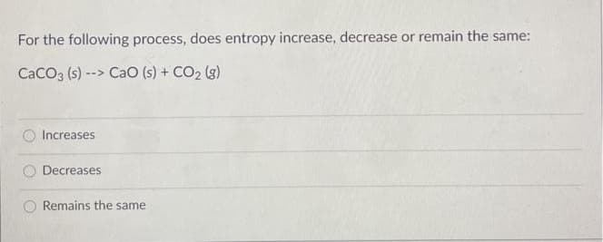 For the following process, does entropy increase, decrease or remain the same:
CaCO3 (s) --> CaO (s) + CO2 (3)
Increases
Decreases
Remains the same
