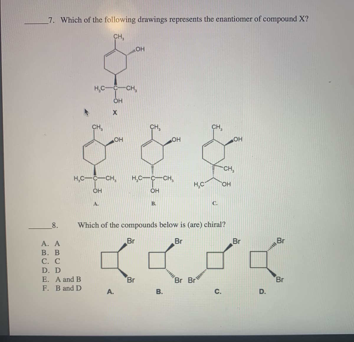 7. Which of the following drawings represents the enantiomer of compound X?
CH,
H,C-C-CH,
ОН
CH,
CH,
OH
OH
OH
CH,
H,C-C-CH,
H,C-C-CH,
H,C
HO,
ÓH
OH
A.
В.
С.
8.
Which of the compounds below is (are) chiral?
Br
А. А
В. В
С. С
Br
Br
Br
D. D
E. A and B
F. B and D
Br
Br
Br
А.
В.
D.
