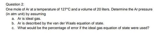 Question 2:
One mole of Ar at a temperature of 127°C and a volume of 20 liters. Determine the Ar pressure
(in atm unit) by assuming
a. Ar is ideal gas.
b. Ar is described by the van der Waals equation of state.
c. What would be the percentage of error if the ideal gas equation of state were used?
