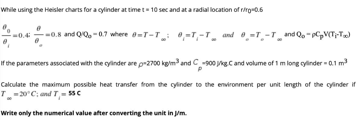 While using the Heisler charts for a cylinder at time t = 10 sec and at a radial location of r/ro=0.6
=0.8 and Q/Qo= 0.7 where 0=T-T
0.=T.-T
and 0 =T -T
o o
and Qo = PCPV(T¡-T∞)
=0.4;
00
00
If the parameters associated with the cylinder are p=2700 kg/m and C =900 J/kg.C and volume of 1 m long cylinder = 0.1 m3
Calculate the maximum possible heat transfer from the cylinder to the environment per unit length of the cylinder if
= 20°C; and T = 55 C
T
00
Write only the numerical value after converting the unit in J/m.
