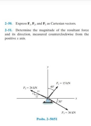 2-50. Express F,, F, and F, as Cartesian vectors
2-51. Determine the magnitude of the resultant force
and its direction, measured counterclockwise from the
positive x axis.
F = 15 kN
40
F= 26 kN
13
12
30
F; = 36 kN
Probs. 2-50/51
