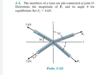 3-2. The members of a truss are pin connected at joint O.
Determine the magnitude of F, and its angle for
equilibrium. Set F - 6 KN.
5 kN
70
30
7 KN
Probs. 3-1/2
