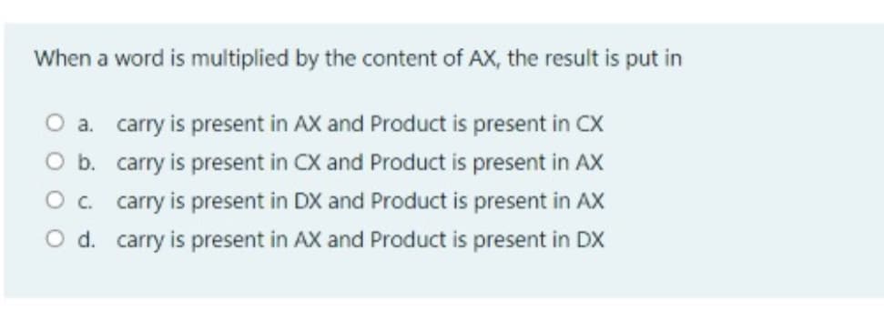 When a word is multiplied by the content of AX, the result is put in
O a. carry is present in AX and Product is present in CX
O b. carry is present in CX and Product is present in AX
O. carry is present in DX and Product is present in AX
O d. carry is present in AX and Product is present in DX
