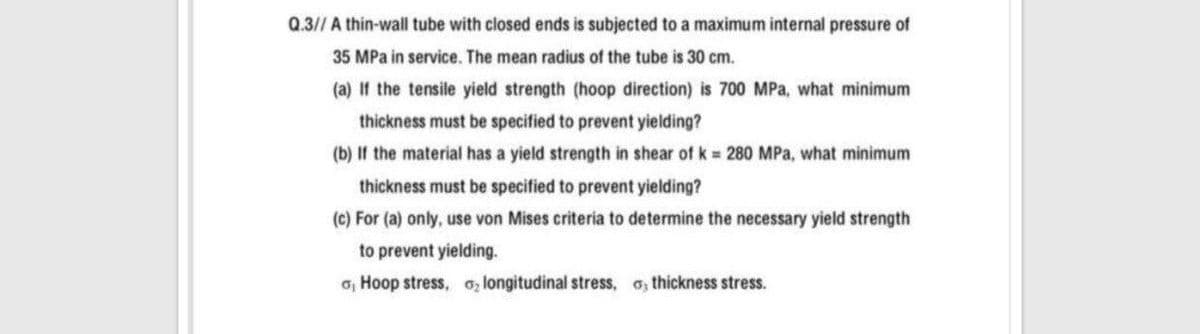Q.3// A thin-wall tube with closed ends is subjected to a maximum internal pressure of
35 MPa in service. The mean radius of the tube is 30 cm.
(a) If the tensile yield strength (hoop direction) is 700 MPa, what minimum
thickness must be specified to prevent yielding?
(b) If the material has a yield strength in shear of k 280 MPa, what minimum
thickness must be specified to prevent yielding?
(c) For (a) only, use von Mises criteria to determine the necessary yield strength
to prevent yielding.
o, Hoop stress, o; longitudinal stress, o, thickness stress.
